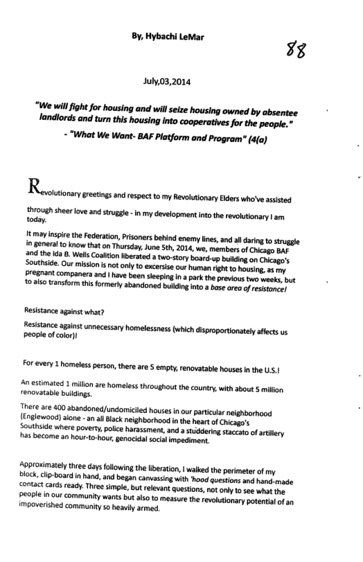 By Hybachi Levar 73  July,03,2014 - "What We Want- BAF Platform and Program" (4(a)  Rt g sseomsio s s  hrough sheer love and struggl - n my development ntothe revoutionary | am today,  Resistance against what?  Resistance against umecessary homelessness (which disproportionately affect us people of color)  For every 1 homeless person thereare § empty, renovatable houses n the Us.|  An estimated 1 millon are homeless throughout the country, with about 5 millon renovatable buildings.  There are 400 abandone/undomiciled houses inour particlar neighborhood {Englewood) alone -an all lack neighborhood in the heart of Chicago’s  Southside where poverty, police harassment, and astiddering staccato of atillery has become an hour-to-hour, genocidal socalimpediment. 
